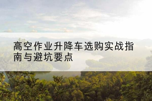 灵寿升降车怎么选-高空作业升降车选购实战指南与避坑要点