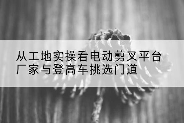 灵寿电动剪叉升降平台厂家-从工地实操看电动剪叉平台厂家与登高车挑选门道
