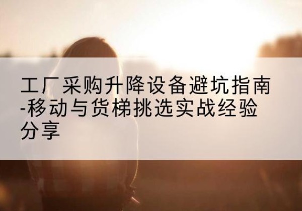 灵寿移动式升降机怎么选-工厂采购升降设备避坑指南-移动与货梯挑选实战经验分享