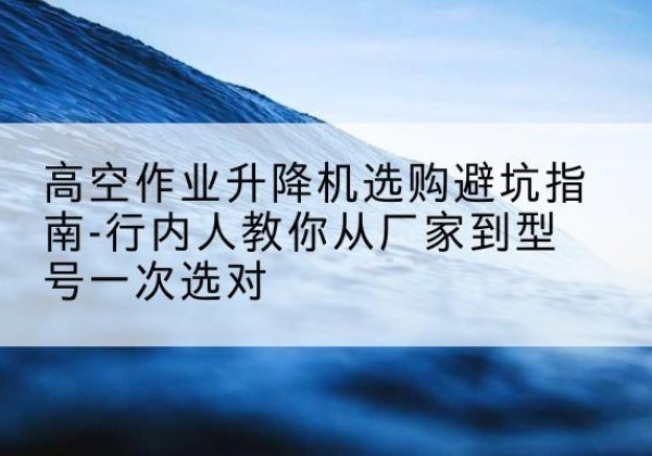 灵寿升降平台厂家-高空作业升降机选购避坑指南-行内人教你从厂家到型号一次选对