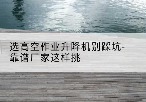 灵寿剪叉式升降机厂家-选高空作业升降机别踩坑-靠谱厂家这样挑