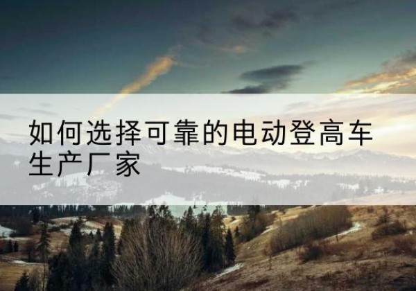 灵寿电动登高车厂家-如何选择可靠的电动登高车生产厂家