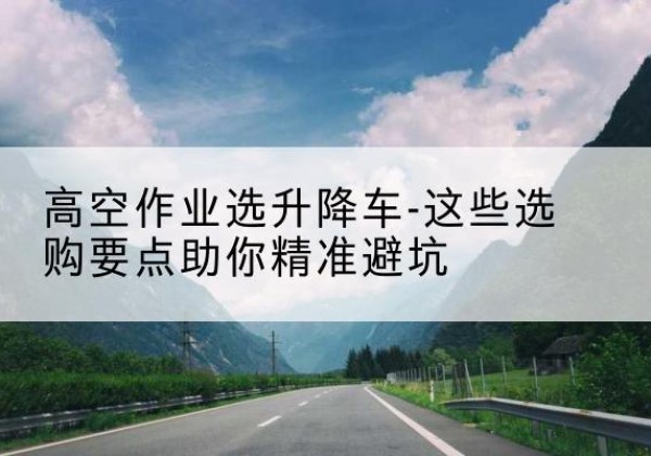 灵寿升降车厂家-高空作业选升降车-这些选购要点助你*避坑