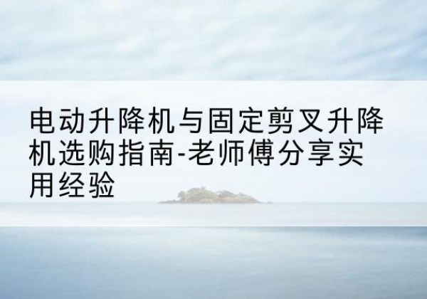 灵寿电动升降机怎么选-电动升降机与固定剪叉升降机选购指南-老师傅分享实用经验