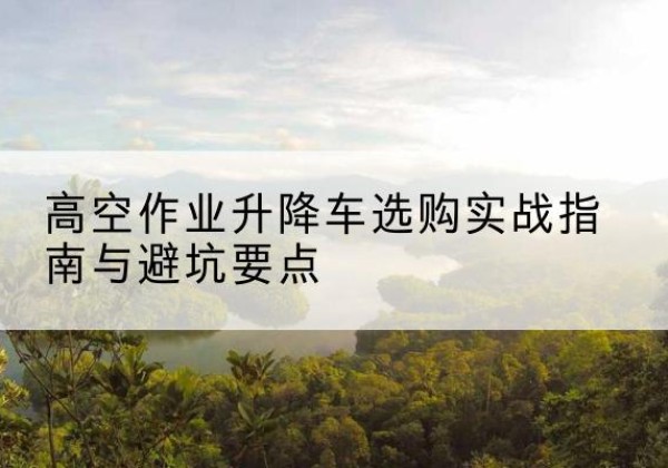 灵寿升降车怎么选-高空作业升降车选购实战指南与避坑要点