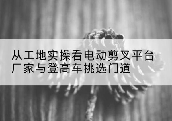 灵寿电动剪叉升降平台厂家-从工地实操看电动剪叉平台厂家与登高车挑选门道