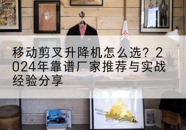 灵寿升降平台厂家推荐-移动剪叉升降机怎么选？2024年靠谱厂家推荐与实战经验分享